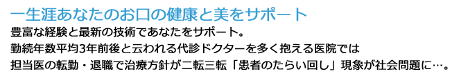 「一生涯あなたのお口の健康と 美をサポート」豊富な経験と最新の技術であなたをサポート。勤続年数平均3年前後と云われる代診ドクターを多く抱える医院では担当医の転勤・退職で治療方針が二転三転「患者のたらい回し」現象が社会問題に…。