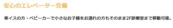 「安心のエレベーター完備」車イスの方・ベビーカーで小さなお子様をお連れの方もそのまま2F診療室まで移動可能。